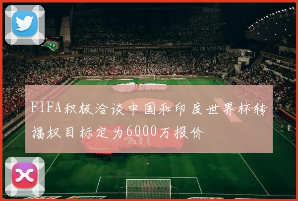 FIFA积极洽谈中国和印度世界杯转播权目标定为6000万报价