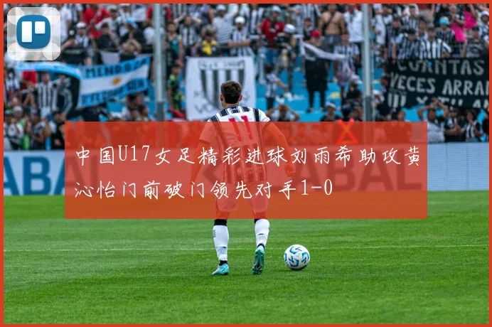 中国U17女足精彩进球刘雨希助攻黄沁怡门前破门领先对手1-0
