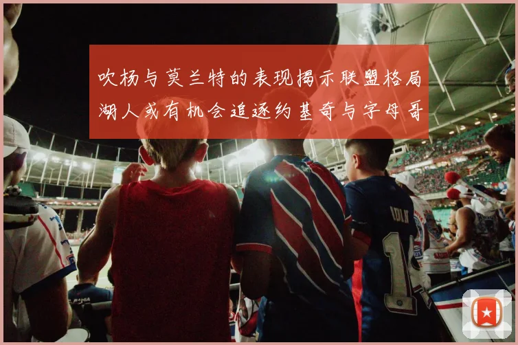 吹杨与莫兰特的表现揭示联盟格局湖人或有机会追逐约基奇与字母哥