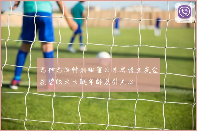 巴神巴洛特利甜蜜公开恋情女友金发碧眼大长腿年龄差引关注