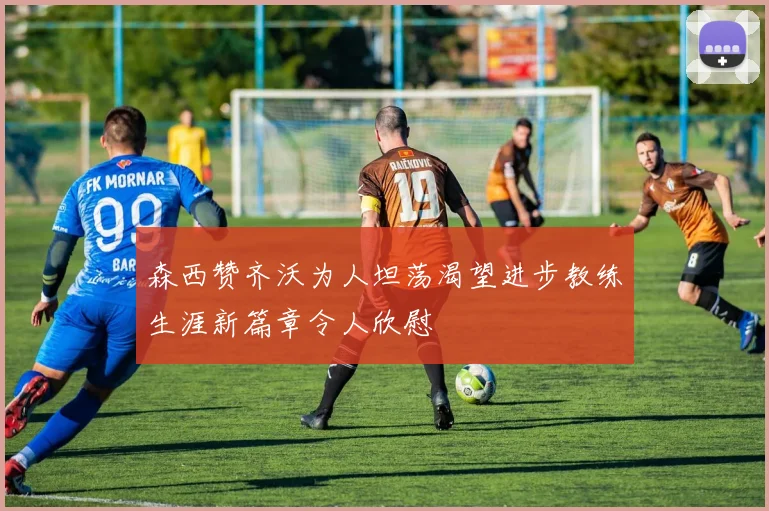 森西赞齐沃为人坦荡渴望进步教练生涯新篇章令人欣慰