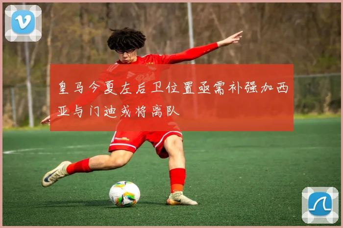 皇马今夏左后卫位置亟需补强加西亚与门迪或将离队