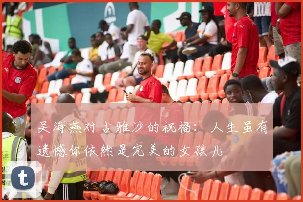 吴海燕对古雅沙的祝福：人生虽有遗憾你依然是完美的女孩儿