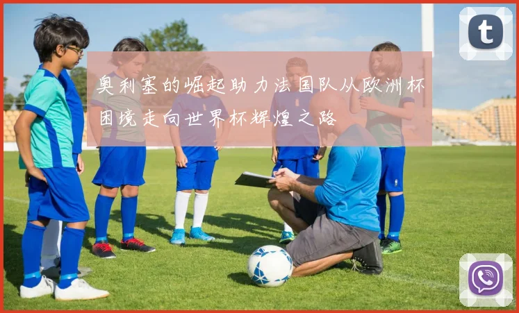 奥利塞的崛起助力法国队从欧洲杯困境走向世界杯辉煌之路