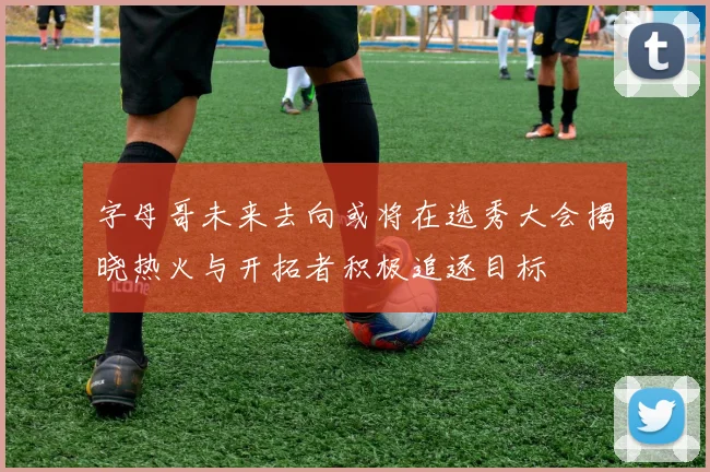 字母哥未来去向或将在选秀大会揭晓热火与开拓者积极追逐目标