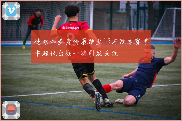 德尔加多身价暴跌至15万欧本赛季中超仅出战一次引发关注