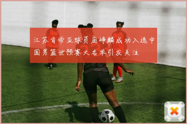 江苏肯帝亚球员庞峥麟成功入选中国男篮世预赛大名单引发关注