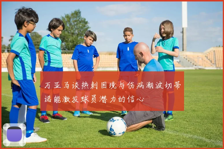 万亚马谈热刺困境与伤病潮波切蒂诺能激发球员潜力的信心