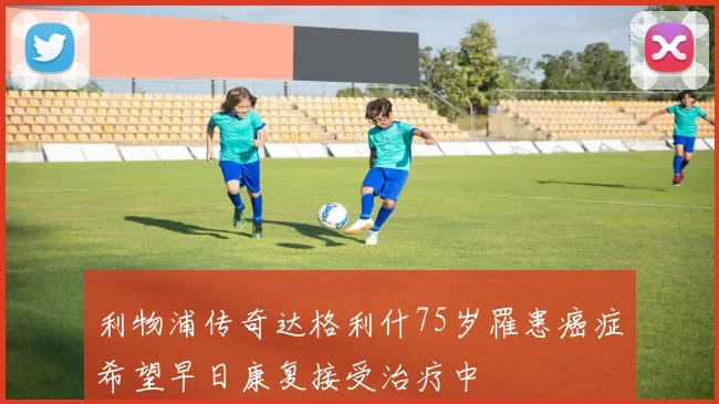 利物浦传奇达格利什75岁罹患癌症希望早日康复接受治疗中