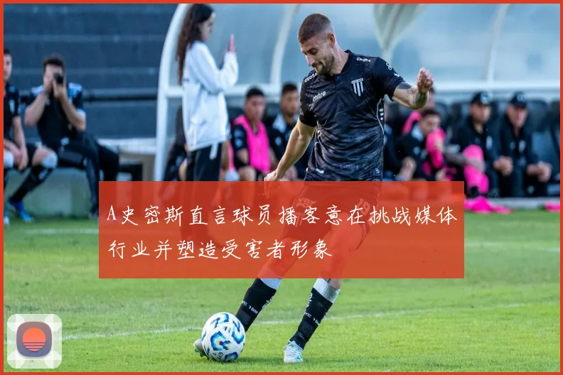 A史密斯直言球员播客意在挑战媒体行业并塑造受害者形象