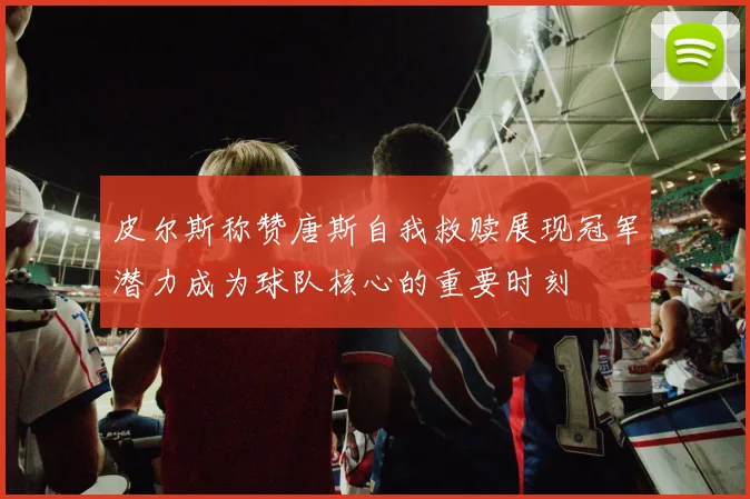 皮尔斯称赞唐斯自我救赎展现冠军潜力成为球队核心的重要时刻