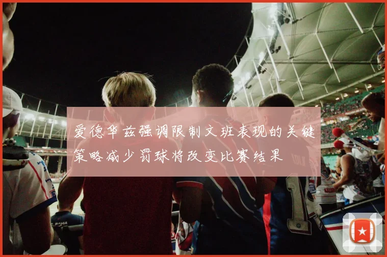 爱德华兹强调限制文班表现的关键策略减少罚球将改变比赛结果