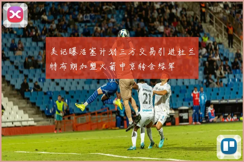 美记曝活塞计划三方交易引进杜兰特布朗加盟火箭申京转会绿军