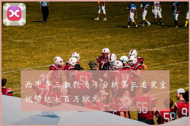 西甲争三激烈马卡分析第三名奖金优势达七百万欧元