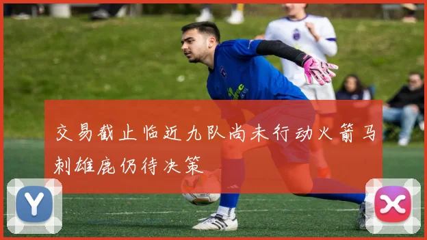 交易截止临近九队尚未行动火箭马刺雄鹿仍待决策
