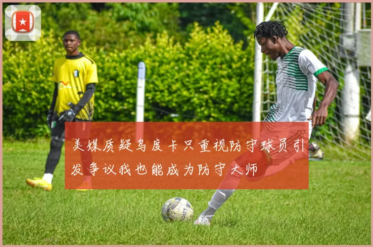 美媒质疑乌度卡只重视防守球员引发争议我也能成为防守大师