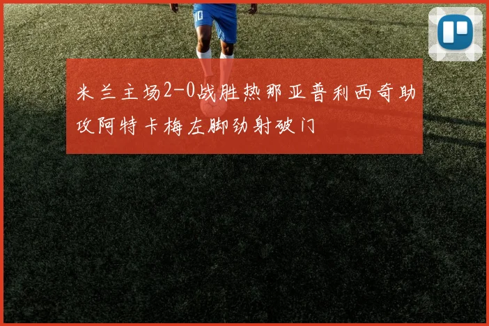 米兰主场2-0战胜热那亚普利西奇助攻阿特卡梅左脚劲射破门